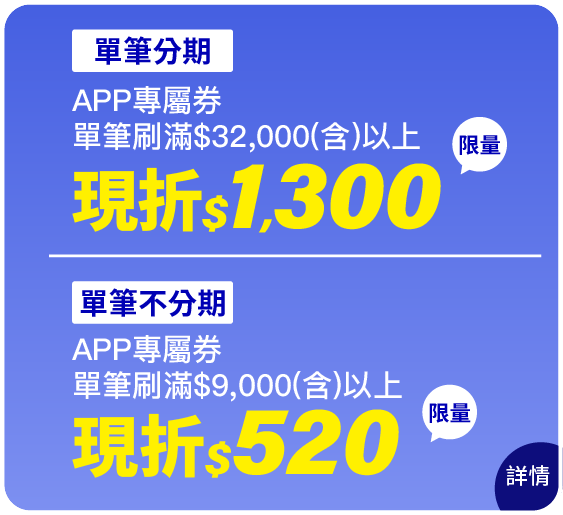 [單筆分期]APP專屬券刷滿$32,000(含)以上，限量現折$1,300；[單筆不分期]APP專屬券刷滿$9,000(含)以上，限量現折$520