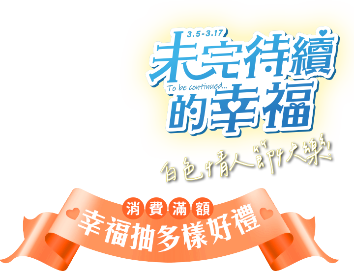 3.5-3.17 未完待續的幸福 消費滿額 幸福抽多樣好禮 白色情人節快樂